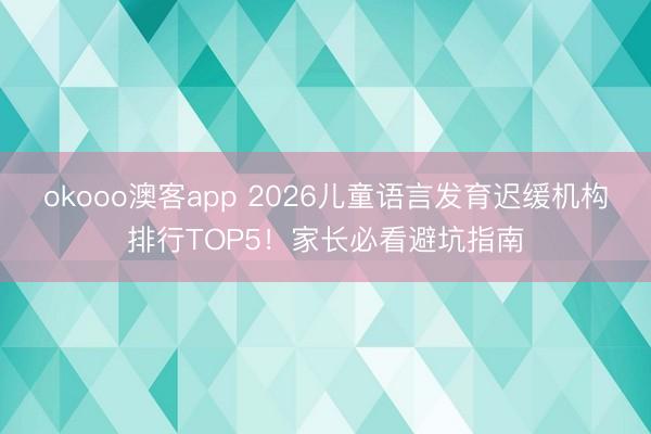 okooo澳客app 2026儿童语言发育迟缓机构排行TOP5！家长必看避坑指南