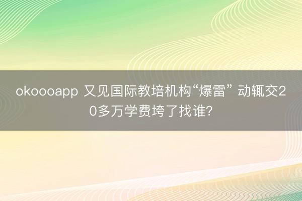 okoooapp 又见国际教培机构“爆雷” 动辄交20多万学费垮了找谁?