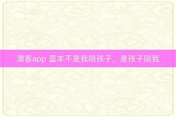 澳客app 蓝本不是我陪孩子，是孩子陪我