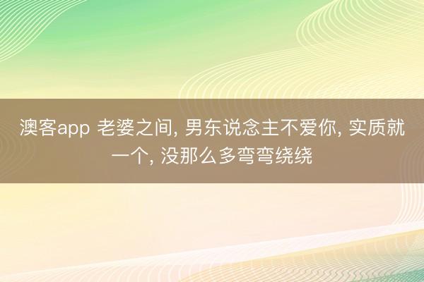 澳客app 老婆之间， 男东说念主不爱你， 实质就一个， 没那么多弯弯绕绕