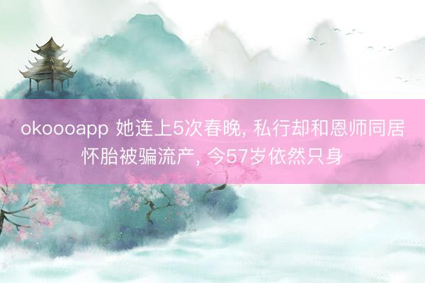 okoooapp 她连上5次春晚， 私行却和恩师同居怀胎被骗流产， 今57岁依然只身