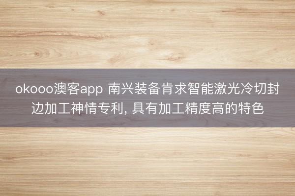 okooo澳客app 南兴装备肯求智能激光冷切封边加工神情专利, 具有加工精度高的特色