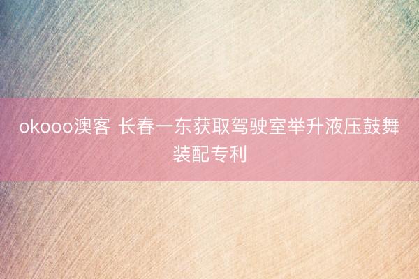 okooo澳客 长春一东获取驾驶室举升液压鼓舞装配专利