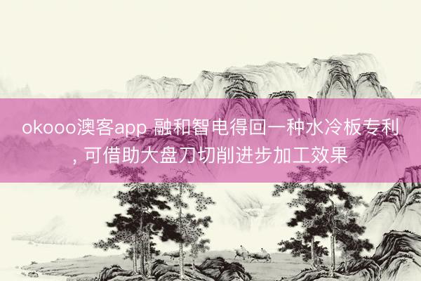 okooo澳客app 融和智电得回一种水冷板专利， 可借助大盘刀切削进步加工效果