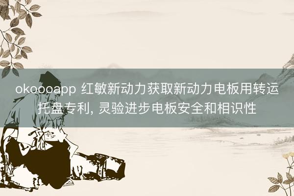 okoooapp 红敏新动力获取新动力电板用转运托盘专利， 灵验进步电板安全和相识性