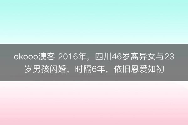 okooo澳客 2016年，四川46岁离异女与23岁男孩闪婚，时隔6年，依旧恩爱如初