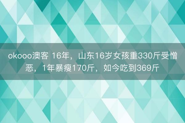okooo澳客 16年,山东16岁女孩重330斤受憎恶,1年暴瘦170斤,如今吃到369斤