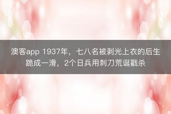 澳客app 1937年,七八名被剥光上衣的后生跪成一滑,2个日兵用刺刀荒诞戳杀
