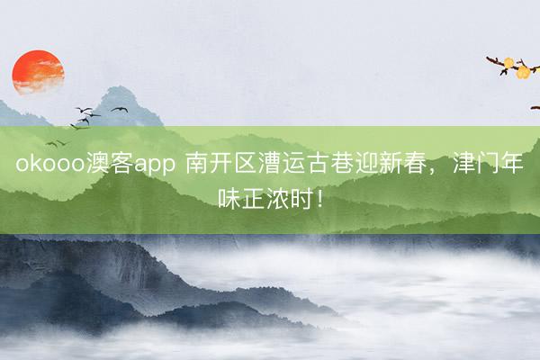 okooo澳客app 南开区漕运古巷迎新春,津门年味正浓时!