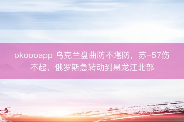 okoooapp 乌克兰盘曲防不堪防,苏-57伤不起,俄罗斯急转动到黑龙江北部