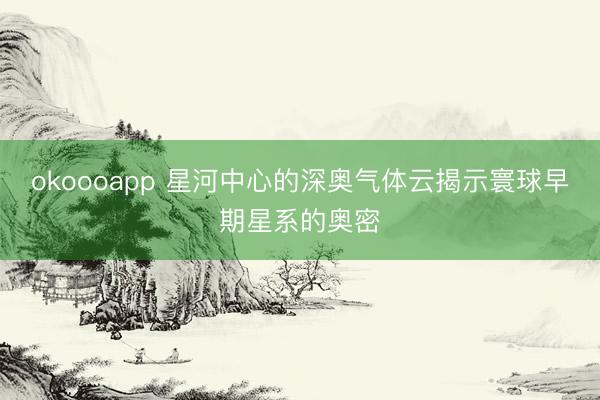 okoooapp 星河中心的深奥气体云揭示寰球早期星系的奥密