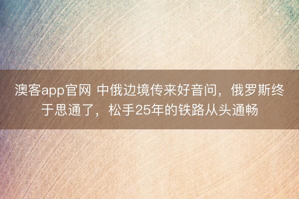 澳客app官网 中俄边境传来好音问,俄罗斯终于思通了,松手25年的铁路从头通畅