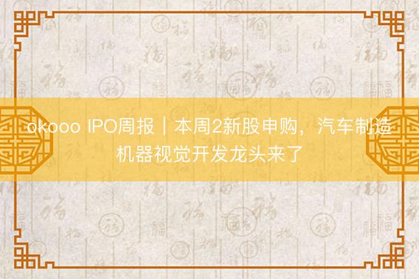 okooo IPO周报|本周2新股申购,汽车制造机器视觉开发龙头来了