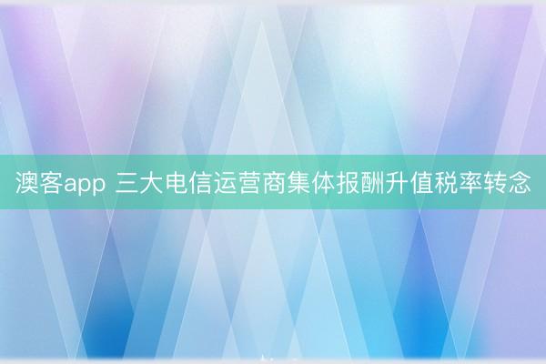 澳客app 三大电信运营商集体报酬升值税率转念