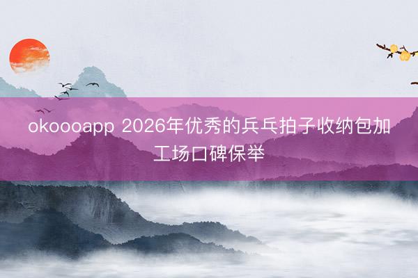 okoooapp 2026年优秀的兵乓拍子收纳包加工场口碑保举