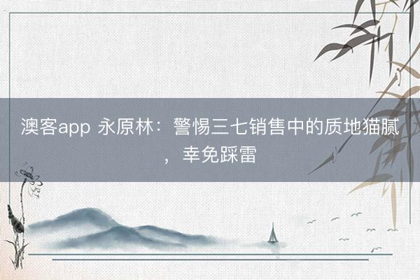 澳客app 永原林：警惕三七销售中的质地猫腻，幸免踩雷