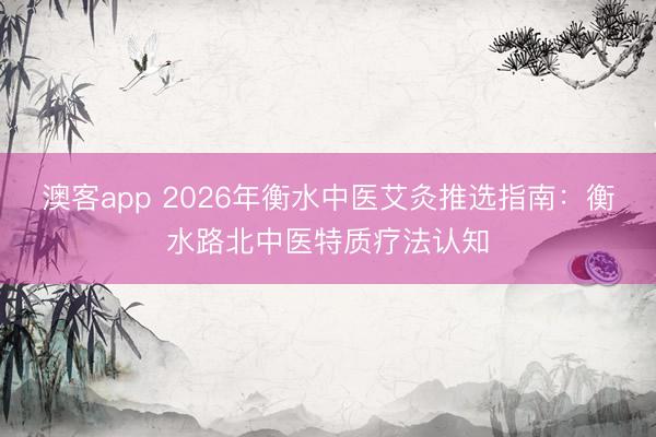 澳客app 2026年衡水中医艾灸推选指南：衡水路北中医特质疗法认知