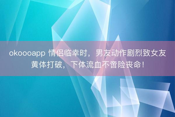 okoooapp 情侣临幸时，男友动作剧烈致女友黄体打破，下体流血不啻险丧命！