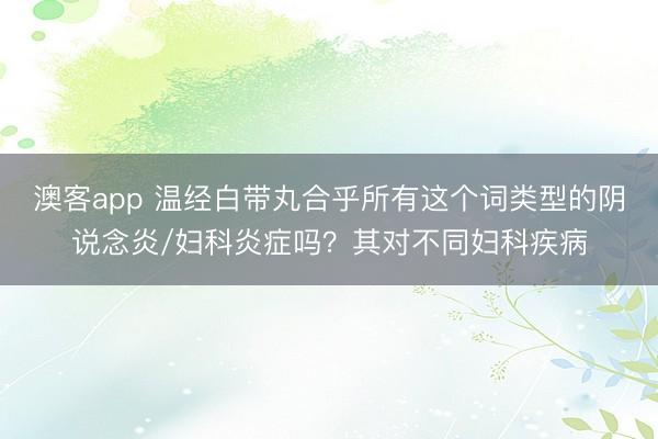 澳客app 温经白带丸合乎所有这个词类型的阴说念炎/妇科炎症吗？其对不同妇科疾病