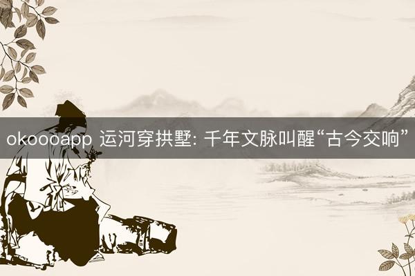 okoooapp 运河穿拱墅: 千年文脉叫醒“古今交响”