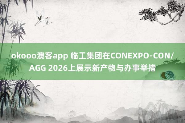 okooo澳客app 临工集团在CONEXPO-CON/AGG 2026上展示新产物与办事举措