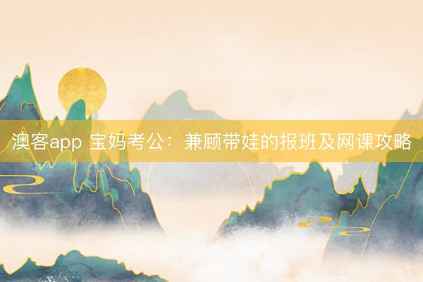 澳客app 宝妈考公：兼顾带娃的报班及网课攻略