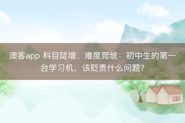 澳客app 科目陡增、难度爬坡：初中生的第一台学习机，<a href=