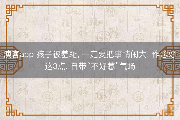 澳客app 孩子被羞耻， 一定要把事情闹大! 作念好这3点， 自带“不好惹”气场