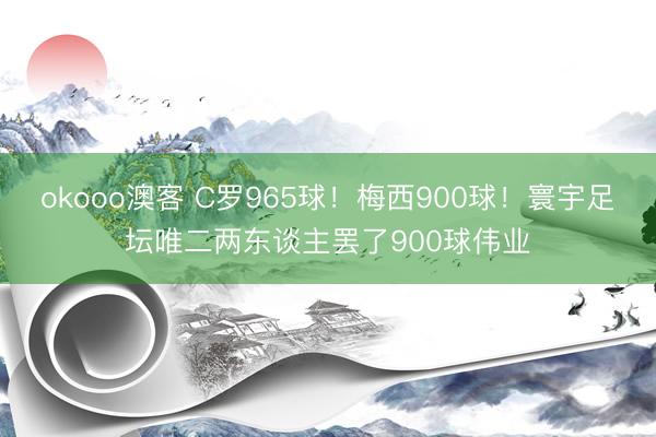 okooo澳客 C罗965球!梅西900球!寰宇足坛唯二两东谈主罢了900球伟业
