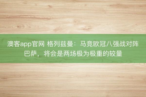 澳客app官网 格列兹曼：马竞欧冠八强战对阵巴萨，将会是两场极为极重的较量