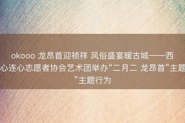 okooo 龙昂首迎祯祥 风俗盛宴暖古城——西安市心连心志愿者协会艺术团举办“二月二 龙昂首”主题行为