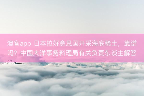 澳客app 日本拉好意思国开采海底稀土，靠谱吗？中国大洋事务料理局有关负责东谈主解答