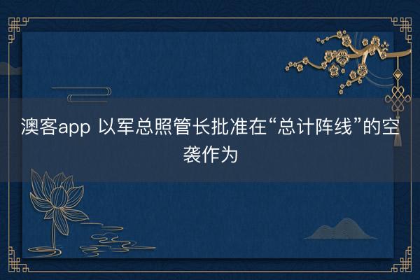 澳客app 以军总照管长批准在“总计阵线”的空袭作为