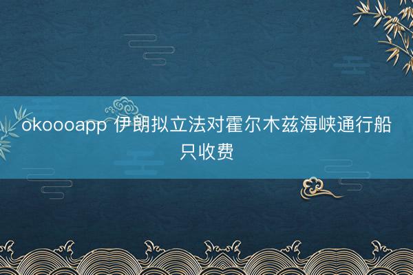 okoooapp 伊朗拟立法对霍尔木兹海峡通行船只收费
