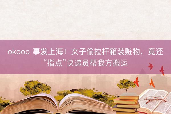 okooo 事发上海！女子偷拉杆箱装赃物，竟还“指点”快递员帮我方搬运