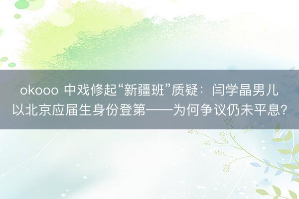 okooo 中戏修起“新疆班”质疑：闫学晶男儿以北京应届生身份登第——为何争议仍未平息？