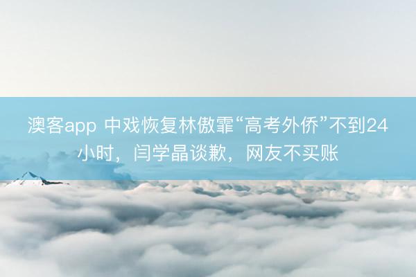 澳客app 中戏恢复林傲霏“高考外侨”不到24小时,闫学晶谈歉,网友不买账