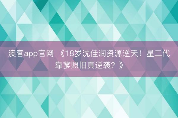 澳客app官网 《18岁沈佳润资源逆天！星二代靠爹照旧真逆袭？》
