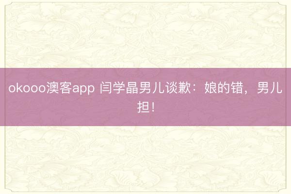 okooo澳客app 闫学晶男儿谈歉：娘的错，男儿担！