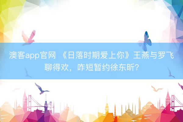 澳客app官网 《日落时期爱上你》王燕与罗飞聊得欢，咋短暂约徐东昕？