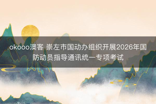 okooo澳客 崇左市国动办组织开展2026年国防动员指导通讯统一专项考试