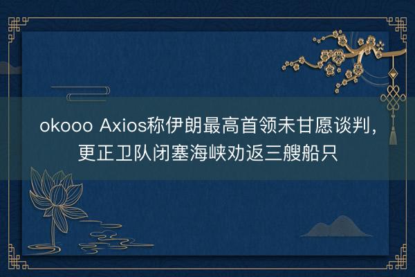 okooo Axios称伊朗最高首领未甘愿谈判，更正卫队闭塞海峡劝返三艘船只
