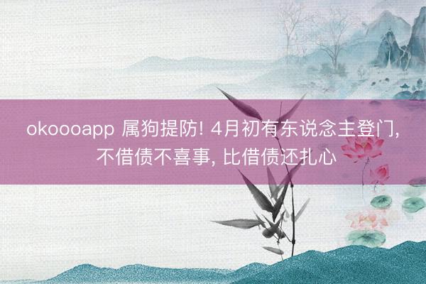 okoooapp 属狗提防! 4月初有东说念主登门， 不借债不喜事， 比借债还扎心