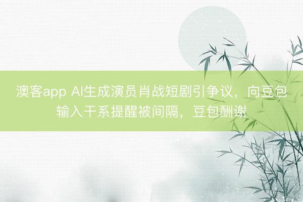 澳客app AI生成演员肖战短剧引争议,向豆包输入干系提醒被间隔,豆包酬谢