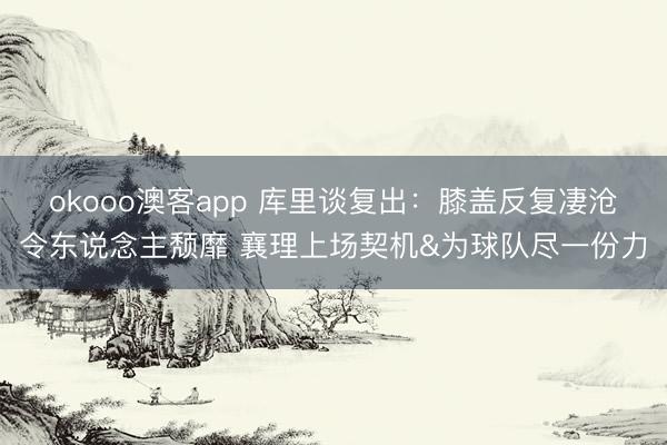 okooo澳客app 库里谈复出：膝盖反复凄沧令东说念主颓靡 襄理上场契机&为球队尽一份力