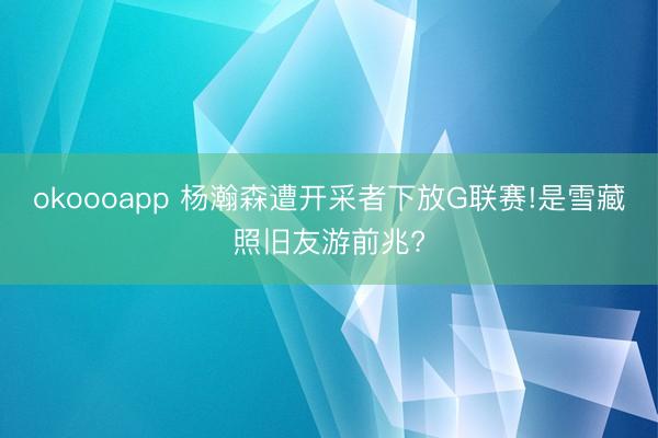 okoooapp 杨瀚森遭开采者下放G联赛!是雪藏照旧友游前兆?
