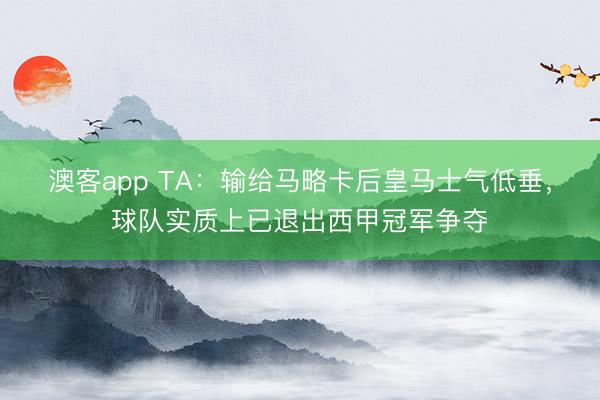澳客app TA：输给马略卡后皇马士气低垂，球队实质上已退出西甲冠军争夺