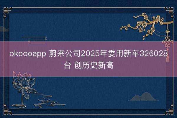 okoooapp 蔚来公司2025年委用新车326028台 创历史新高