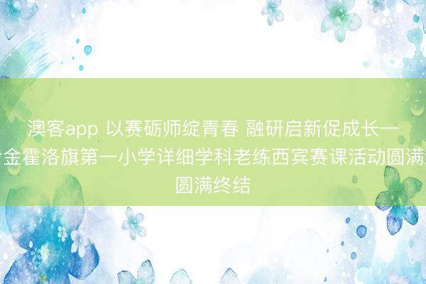 澳客app 以赛砺师绽青春 融研启新促成长——伊金霍洛旗第一小学详细学科老练西宾赛课活动圆满终结