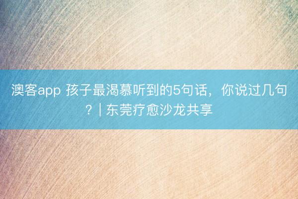 澳客app 孩子最渴慕听到的5句话,你说过几句?| 东莞疗愈沙龙共享